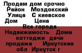 Продам дом срочно!!! › Район ­ Моздокский › Улица ­ С.киевское  › Дом ­ 22 › Цена ­ 650 000 - Все города Недвижимость » Дома, коттеджи, дачи продажа   . Иркутская обл.,Иркутск г.